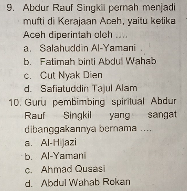 Abdur Rauf Singkil pernah menjadi
mufti di Kerajaan Aceh, yaitu ketika
Aceh diperintah oleh ....
a. Salahuddin Al-Yamani
b. Fatimah binti Abdul Wahab
c. Cut Nyak Dien
d. Safiatuddin Tajul Alam
10. Guru pembimbing spiritual Abdur
Rauf Singkil yang sangat
dibanggakannya bernama ....
a. Al-Hijazi
b. Al-Yamani
c. Ahmad Qusasi
d. Abdul Wahab Rokan