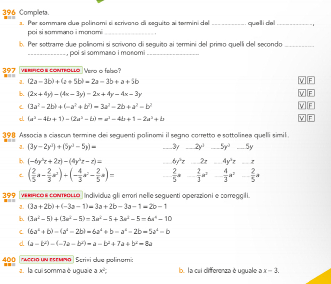 396 Completa.  -    
a. Per sommare due polinomi si scrivono di seguito ai termini del _quelli del _-,
poi si sommano i monomi_
b. Per sottrarre due polinomi si scrivono di seguito ai termini del primo quelli del secondo_
_, poi si sommano i monomi_
397 verifico e controLLo Vero o falso?
■==
a. (2a-3b)+(a+5b)=2a-3b+a+5b V F
b. (2x+4y)-(4x-3y)=2x+4y-4x-3y V F
C. (3a^2-2b)+(-a^2+b^2)=3a^2-2b+a^2-b^2 V F
d. (a^3-4b+1)-(2a^3-b)=a^3-4b+1-2a^3+b V F
398 Associa a ciascun termine dei seguenti polinomi il segno corretto e sottolinea quelli simili.
■
a. (3y-2y^3)+(5y^3-5y)= _3y _ 2y^3 _ 5y^3 _5y
b. (-6y^5z+2z)-(4y^5z-z)= _ 6y^5z _2z _ 4y^5z _z
C. ( 2/5 a- 2/3 a^2)+(- 4/3 a^2- 2/5 a)= _  2/5  a _  2/3 a^2 _  4/3 a^2 _  2/5 a
399 VERIFIco E coNTRoLLo Individua gli errori nelle seguenti operazioni e correggili.
===
a. (3a+2b)+(-3a-1)=3a+2b-3a-1=2b-1
b. (3a^2-5)+(3a^2-5)=3a^2-5+3a^2-5=6a^4-10
C. (6a^4+b)-(a^4-2b)=6a^4+b-a^4-2b=5a^4-b
d. (a-b^2)-(-7a-b^2)=a-b^2+7a+b^2=8a
400 faccio un εsempio Scrivi due polinomi:
=-= b. la cui differenza è uguale a x-3.
a. la cui somma è uguale a x^2;