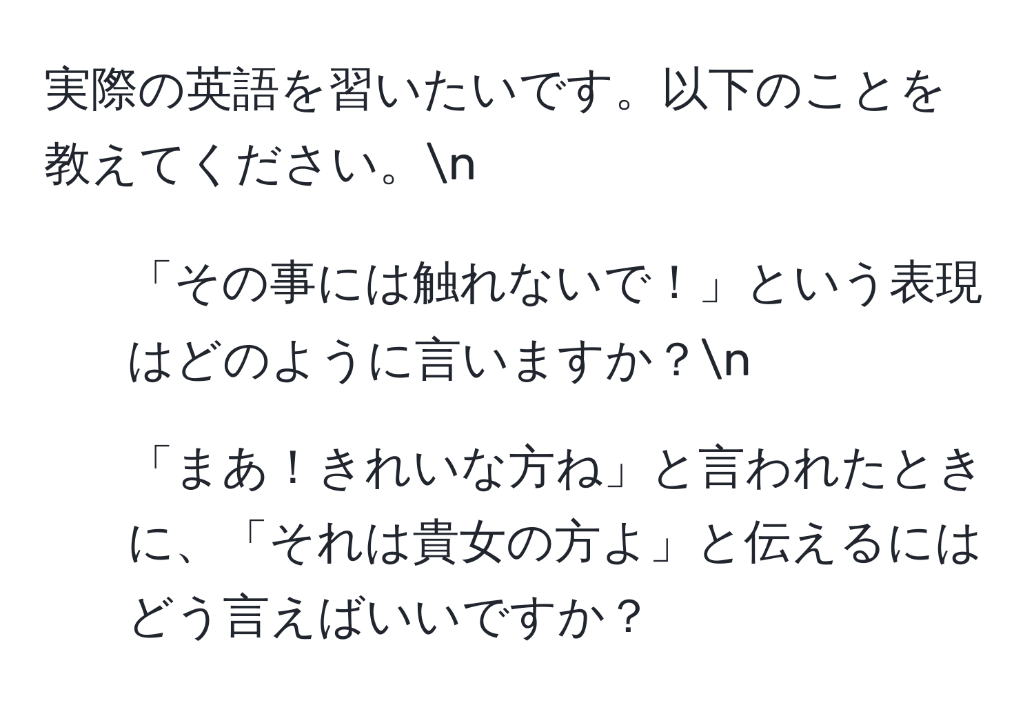 実際の英語を習いたいです。以下のことを教えてください。n  
1. 「その事には触れないで！」という表現はどのように言いますか？n  
2. 「まあ！きれいな方ね」と言われたときに、「それは貴女の方よ」と伝えるにはどう言えばいいですか？