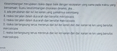 Kesetimbangan merupakan reaksi dapat balik dengan kecepatan yang sama pada waktu yang
bersamaan. Suatu keseumbangan dikatakan dinamis, jika . .
A. ada perubahan dan kiri ke kanan yang jumlahnya setimbang
8. reaksi berjalan dalam dua arah dan bersifät mikroskopis
C. reaksi berjalan dalam dua arah dan bersifät makrośkcpis
D. reaksi berlangsung terus menerus dari kiri ke kanan dan dari kanan ke kiri yang bersifat
mikroskopis
E. reaksi berlangsung terus menerus dan kin ke kanan dan dari kanan ke kiri yang bersifat.
makroskopis
law ab