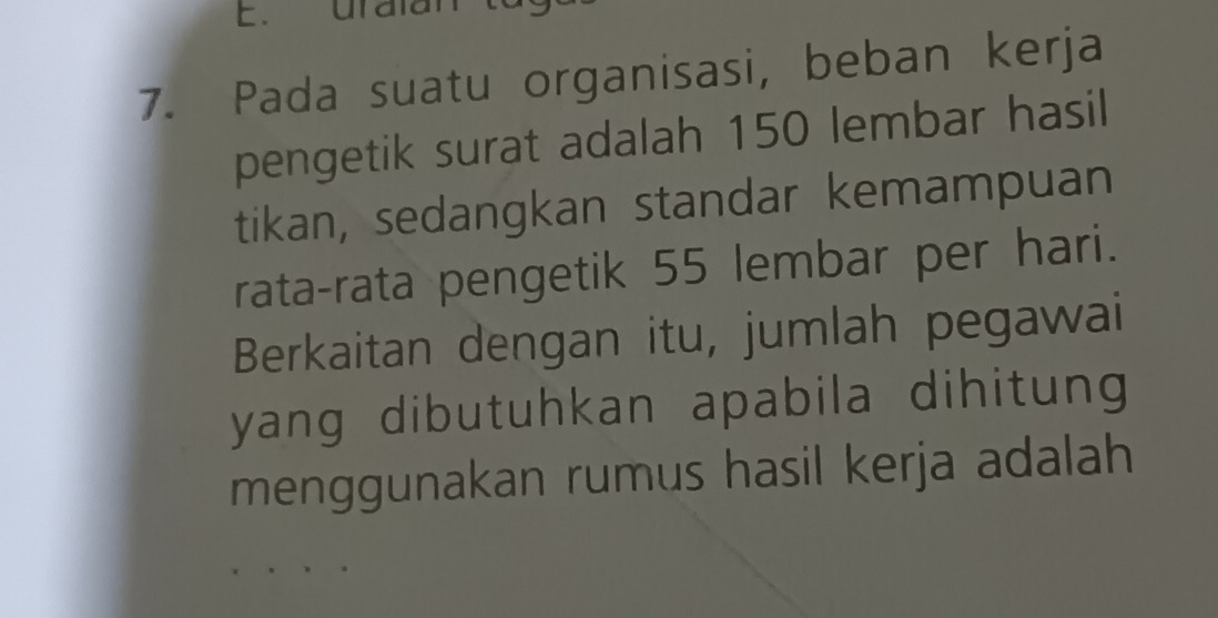 uralal 
7. Pada suatu organisasi, beban kerja 
pengetik surat adalah 150 lembar hasil 
tikan, sedangkan standar kemampuan 
rata-rata pengetik 55 lembar per hari. 
Berkaitan dengan itu, jumlah pegawai 
yang dibutuhkan apabila dihitung 
menggunakan rumus hasil kerja adalah