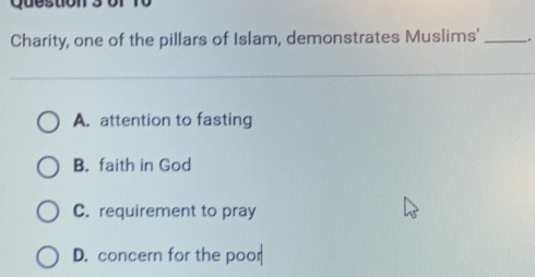 Question 3or
Charity, one of the pillars of Islam, demonstrates Muslims' __.
A. attention to fasting
B. faith in God
C. requirement to pray
D. concern for the poor