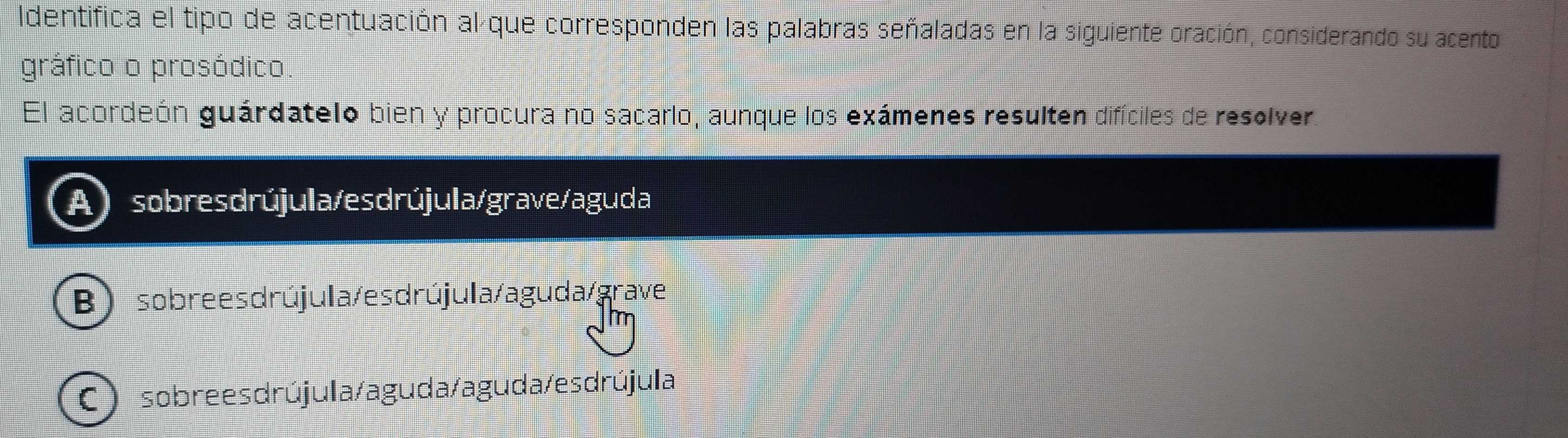 Identifica el tipo de acentuación al que corresponden las palabras señaladas en la siguiente oración, considerando su acento
gráfico o prosódico.
El acordeón guárdatelo bien y procura no sacarlo, aunque los exámenes resulten difíciles de resolver.
sobresdrújula/esdrújula/grave/aguda
Bsobrees drújula/es drújula/aguda/grave
C) sobrees drújula/aguda/aguda/es drújula