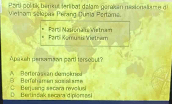 Parti polítik berikut terlibat dalam gerakan nasionalisme di
Vietnam selepas Perang Dunia Pertama.
Parti Nasionalis Vietnam
Parti Komunis Vietnam
Apakah persamaan parti tersebut?
A Berteraskan demokrasi
B Berfahaman sosialisme
C Berjuang secara revolusi
D Bertindak secara diplomasi