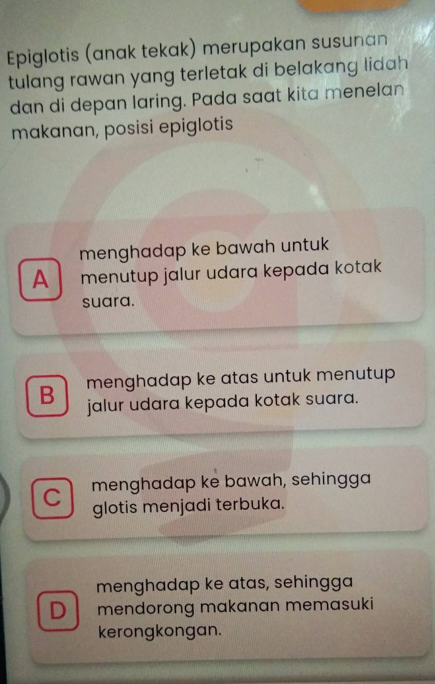 Epiglotis (anak tekak) merupakan susunan
tulang rawan yang terletak di belakang lidah
dan di depan laring. Pada saat kita menelan
makanan, posisi epiglotis
menghadap ke bawah untuk
A menutup jalur udara kepada kotak
suara.
B menghadap ke atas untuk menutup 
jalur udara kepada kotak suara.
C menghadap ke bawah, sehingga
glotis menjadi terbuka.
menghadap ke atas, sehingga
D mendorong makanan memasuki
kerongkongan.