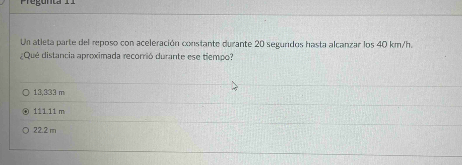 regunta 11
Un atleta parte del reposo con aceleración constante durante 20 segundos hasta alcanzar los 40 km/h.
¿Qué distancia aproximada recorrió durante ese tiempo?
13,333 m
111.11 m
22.2 m