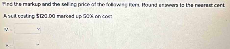 Find the markup and the selling price of the following item. Round answers to the nearest cent. 
A suit costing $120.00 marked up 50% on cost
M=□
S=□