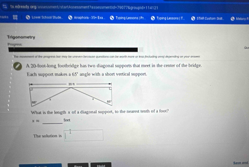 marks Lower School Stude...  Anaphora - 35+ Exa Typing Lessons | Pr. Typing Lessons | T... STAR Custom SkillL Melany F
Trigonometry
Progress:
Qu
The movement of the progress bar may be uneven because questions can be worth more or less (including zero) depending on your answer.
I A 20-foot-long footbridge has two diagonal supports that meet in the center of the bridge.
Each support makes a 65° angle with a short vertical support.
What is the length x of a diagonal support, to the nearest tenth of a foot?
_
xapprox feet
The solution is
Hold Save and