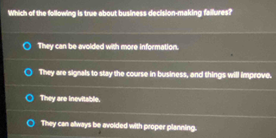 Which of the following is true about business decision-making failures?
They can be avoided with more information.
They are signals to stay the course in business, and things will improve.
They are inevitable,
They can always be avoided with proper planning.