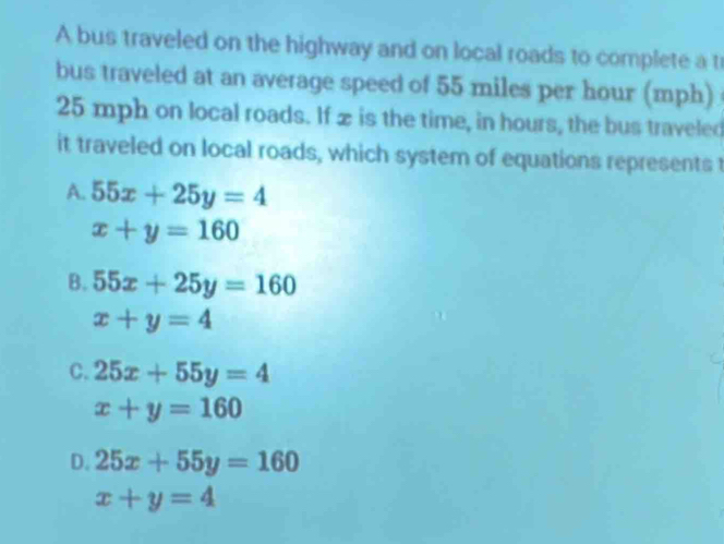 A bus traveled on the highway and on local roads to complete a t
bus traveled at an average speed of 55 miles per hour (mph)
25 mph on local roads. If x is the time, in hours, the bus traveled
it traveled on local roads, which system of equations represents t
A. 55x+25y=4
x+y=160
B. 55x+25y=160
x+y=4
C. 25x+55y=4
x+y=160
D. 25x+55y=160
x+y=4