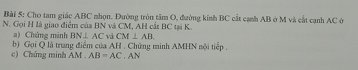 Cho tam giác ABC nhọn. Đường tròn tâm O, đường kính BC cắt cạnh AB ở M và cắt cạnh AC ở 
N. Gọi H là giao điểm của BN và CM, AH cắt BC tại K. 
a) Chứng minh BN⊥ AC và CM⊥ AB. 
b) Gọi Q là trung điểm của AH. Chứng minh AMHN nội tiếp . 
c) Chứng minh AM. AB=AC. AN