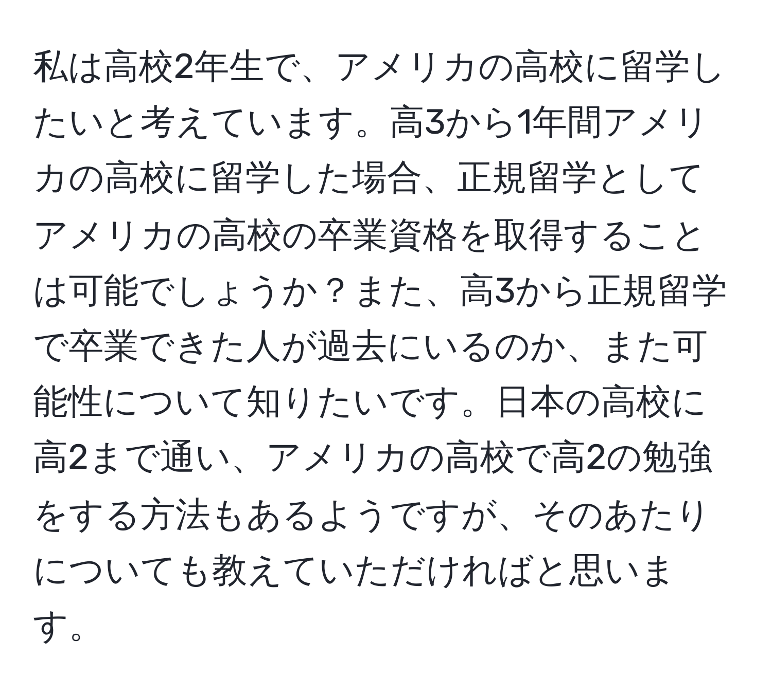 私は高校2年生で、アメリカの高校に留学したいと考えています。高3から1年間アメリカの高校に留学した場合、正規留学としてアメリカの高校の卒業資格を取得することは可能でしょうか？また、高3から正規留学で卒業できた人が過去にいるのか、また可能性について知りたいです。日本の高校に高2まで通い、アメリカの高校で高2の勉強をする方法もあるようですが、そのあたりについても教えていただければと思います。