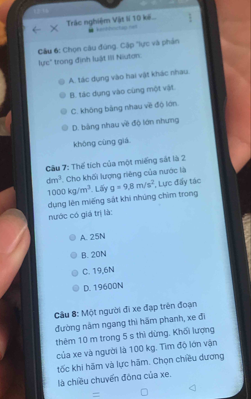 Trác nghiệm Vật lí 10 kế...
kenhhoctap net
Câu 6: Chọn câu đúng. Cặp "lực và phản
lực" trong định luật III Niutơn:
A. tác dụng vào hai vật khác nhau.
B. tác dụng vào cùng một vật.
C. không bằng nhau về độ lớn.
D. bằng nhau về độ lớn nhưng
không cùng giá.
Câu 7: Thể tích của một miếng sát là 2
dm^3. Cho khối lượng riêng của nước là
1000kg/m^3 Lấy g=9,8m/s^2 , Lực đẩy tác
dụng lên miếng sắt khi nhúng chìm trong
nước có giá trị là:
A. 25N
B. 20N
C. 19,6N
D. 19600N
Câu 8: Một người đi xe đạp trên đoạn
đường nằm ngang thì hãm phanh, xe đi
thêm 10 m trong 5 s thì dừng. Khối lượng
của xe và người là 100 kg. Tìm độ lớn vận
tốc khi hãm và lực hãm. Chọn chiều dương
là chiều chuvển đông của xe.