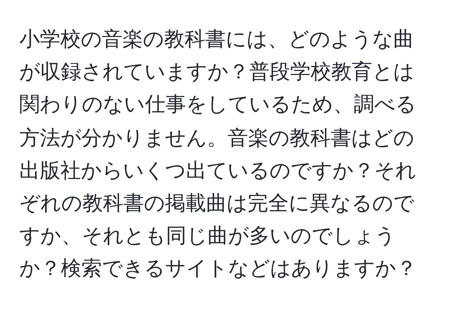 小学校の音楽の教科書には、どのような曲が収録されていますか？普段学校教育とは関わりのない仕事をしているため、調べる方法が分かりません。音楽の教科書はどの出版社からいくつ出ているのですか？それぞれの教科書の掲載曲は完全に異なるのですか、それとも同じ曲が多いのでしょうか？検索できるサイトなどはありますか？