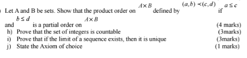 (a,b) a≤ c
Let A and B be sets. Show that the product order on A* B defined by if
b≤ d
A* B
and is a partial order on (4 marks) 
h) Prove that the set of integers is countable (3marks) 
i) Prove that if the limit of a sequence exists, then it is unique (3marks) 
j) State the Axiom of choice (1 marks)