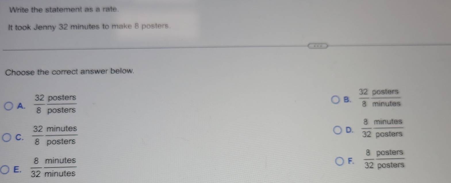 Write the statement as a rate.
It took Jenny 32 minutes to make 8 posters.
Choose the correct answer below.
A.  32/8  posters/posters 
B.  32/8  posters/minutes 
C.  32/8  minutes/posters 
D.  8/32  minutes/posters 
E.  8/32  minutes/minutes 
F.  8/32  posters/posters 