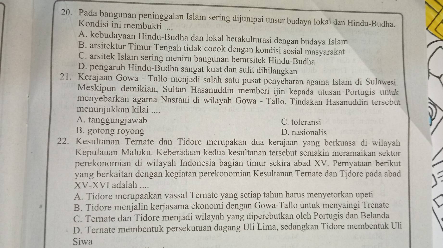 Pada bangunan peninggalan Islam sering dijumpai unsur budaya lokal dan Hindu-Budha.
Kondisi ini membukti ....
A. kebudayaan Hindu-Budha dan lokal berakulturasi dengan budaya Islam
B. arsitektur Timur Tengah tidak cocok dengan kondisi sosial masyarakat
C. arsitek Islam sering meniru bangunan berarsitek Hindu-Budha
D. pengaruh Hindu-Budha sangat kuat dan sulit dihilangkan
21. Kerajaan Gowa - Tallo menjadi salah satu pusat penyebaran agama Islam di Sulawesi.
Meskipun demikian, Sultan Hasanuddin memberi ijin kepada utusan Portugis untuk
menyebarkan agama Nasrani di wilayah Gowa - Tallo. Tindakan Hasanuddin tersebut
menunjukkan kilai ....
A. tanggungjawab C. toleransi
B. gotong royong D. nasionalis
22. Kesultanan Ternate dan Tidore merupakan dua kerajaan yang berkuasa di wilayah
Kepulauan Maluku. Keberadaan kedua kesultanan tersebut semakin meramaikan sektor
perekonomian di wilayah Indonesia bagian timur sekira abad XV. Pernyataan berikut
yang berkaitan dengan kegiatan perekonomian Kesultanan Ternate dan Tidore pada abad
XV-XVI adalah ....
A. Tidore merupaakan vassal Ternate yang setiap tahun harus menyetorkan upeti
B. Tidore menjalin kerjasama ekonomi dengan Gowa-Tallo untuk menyaingi Trenate
C. Ternate dan Tidore menjadi wilayah yang diperebutkan oleh Portugis dan Belanda
D. Ternate membentuk persekutuan dagang Uli Lima, sedangkan Tidore membentuk Uli
Siwa