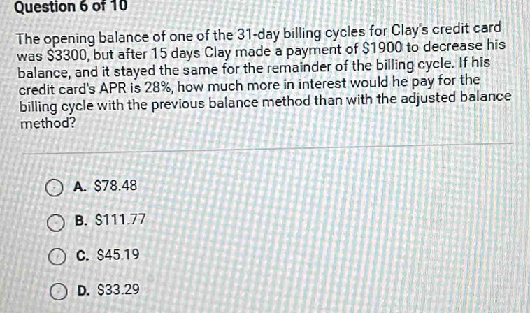 The opening balance of one of the 31-day billing cycles for Clay's credit card
was $3300, but after 15 days Clay made a payment of $1900 to decrease his
balance, and it stayed the same for the remainder of the billing cycle. If his
credit card's APR is 28%, how much more in interest would he pay for the
billing cycle with the previous balance method than with the adjusted balance
method?
A. $78.48
B. $111.77
C. $45.19
D. $33.29