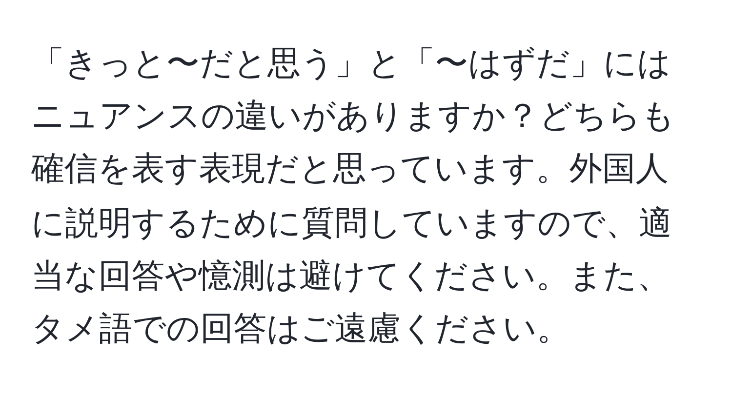 「きっと〜だと思う」と「〜はずだ」にはニュアンスの違いがありますか？どちらも確信を表す表現だと思っています。外国人に説明するために質問していますので、適当な回答や憶測は避けてください。また、タメ語での回答はご遠慮ください。