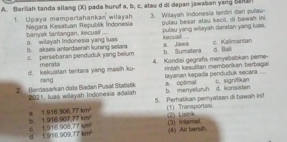 Berilah tanda silang (X) pada huruf a, b, c, atau d di depan jawaban yang benar!
1. Upaya mempertahankan wilayah 3. Wilayah Indonesia terdiri dari pulau-
Negara Kesatuan Republik Indonesia pulau besar atau kecil, di bawah ini
banyak tantangan, kecuali .... pulau yang wilayah daratan yang luas,
a. wilayah Indonesia yang luas kecuali ....
b. akses antardaerah kurang setara a. Jawa c. Kalimantan
c. persebaran penduduk yang belum b. Sumatera d. Bali
merata 4. Kondisi gegrafis menyebabkan peme-
d. kekuatan tentara yang masih ku- rintah kesulitan memberikan berbagai
rang layanan kepada penduduk secara ....
2. Berdasarkan data Badan Pusat Statistik a. optimal c. signifikan
2021, luas wilayah Indonesia adalah b. menyeluruh d. konsisten
5. Perhatikan pernyataan di bawah ini!
a. 1.916.906, 77km^2 (1) Transportasi.
b. 1.916.907, 77km^2 (2) Listrik.
C. 1.916.908, 77km^2 (3) internet.
d. 1.916.909, 77km^2 (4) Air bersih.