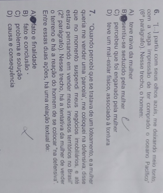 “[...] partiu com seus olhos azuis, me deixando meio tonto,
com a vaga impressão de ter comprado o oceano Pacífico '''
(6° parágrafo). Nesse trecho, o homem:
A) teve raiva da mulher
B) sentiu-se seduzido pela mulher
C) percebeu que foi enganado pela mulher
D) teve um mal-estar físico, associado à tontura
7. “Quando percebi que se tratava de um loteamento, e a mulher
queria me vender uma ‘parcela’, me coloquei na defensiva; disse
que no momento suspendi meus negócios imobiliários, e até
estava pensando em vender meus imensos territórios no Brasil'''
(2° parágrafo). Nesse trecho, há a tentativa da mulher de vender
o terreno e há a reação do homem de se colocar “na defensiva”.
Entre essas duas ações, há uma relação textual de:
A)e fato e finalidade
B) fato e conclusão·
C) problema e solução
D) causa e consequência