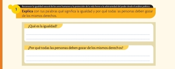 Reconocer la igualdad natural de los seres humanos y la protección de la vida frente a la arbitranedad del poder desde el análisis político. 
Explica con tus pa|abras qué significa la igualdad y por qué todas as personas deben gozar 
de los mismos derechos 
¿Qué es la igualdad? 
_ 
_ 
¿Por qué todas las personas deben gozar de los mismos derechos? 
_ 
_