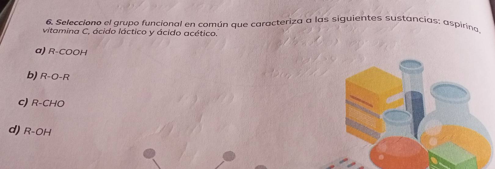 Selecciono el grupo funcional en común que caracteriza a las siguientes sustancias: aspirina,
vitamina C, ácido láctico y ácido acético.
α) R-COOH
b) R-O-R
c) R-CHO
d) R-OH