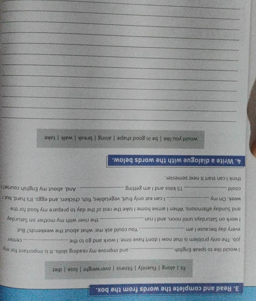 Read and complete the words from the box. 
fit | along | fluently | fitness | overweight | lose | diet 
I would like to speak English _and improve my reading skills. It is important for my 
job. The only problem is that now I don't have time. I work and go to the _center 
every day because I am _. You could ask me: what about the weekends? But 
I work on Saturdays until noon, and I run _the river with my mother on Saturday 
and Sunday afternoons. When I arrive home I take the rest of the day to prepare my food for the
week. On my _I can eat only fruit, vegetables, fish, chicken, and eggs. It's hard, but! 
could _ 15 kilos and I am getting _. And, about my English course?I 
think I can start it next semester. 
4. Write a dialogue with the words below. 
would you like | be in good shape | along | break | walk | take 
_ 
_ 
_ 
_ 
_ 
_ 
_ 
_ 
_ 
_ 
_ 
_ 
_