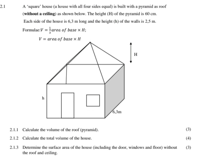 2.1 A ‘square’ house (a house with all four sides equal) is built with a pyramid as roof
(without a ceiling) as shown below. The height (H) of the pyramid is 60 cm.
Each side of the house is 6,3 m long and the height (h) of the walls is 2,5 m.
Formulae: V= 1/3  a re a of base×H;
2.1.1 Calculate the volume of the roof (pyramid). (3)
2.1.2 Calculate the total volume of the house. (4)
2.1.3 Determine the surface area of the house (including the door, windows and floor) without (3)
the roof and ceiling.