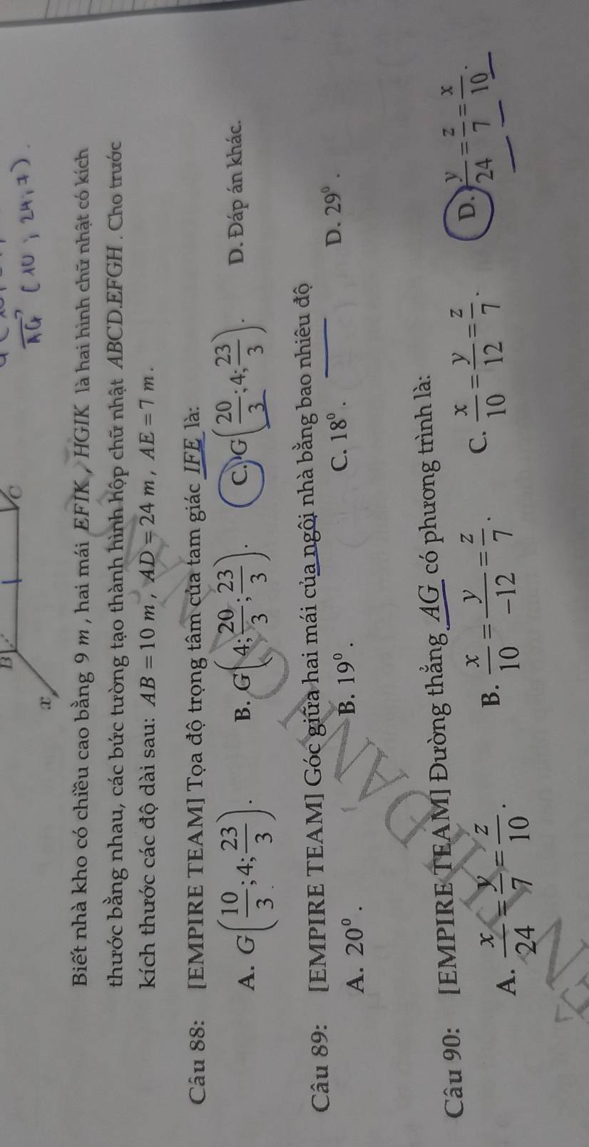 Biết nhà kho có chiều cao bằng 9 m , hai mái EFIK , HGIK là hai hình chữ nhật có kích
thước bằng nhau, các bức tường tạo thành hình hộp chữ nhật ABCD. EFGH. Cho trước
kích thước các độ dài sau: AB=10m, AD=24m, AE=7m. 
Câu 88: [EMPIRE TEAM] Tọa độ trọng tâm của tam giác IFE là:
A. G( 10/3 ;4; 23/3 ). B. G(4; 20/3 ; 23/3 ). C G( 20/3 ;4; 23/3 ). D. Đáp án khác.
Câu 89: [EMPIRE TEAM] Góc giữa hai mái của ngôi nhà bằng bao nhiêu độ
A. 20°. B. 19^0. C. 18°. D. 29^0. 
Câu 90: [EMPIRE TEAM] Đường thắng AG có phương trình là:
A.  x/24 = y/7 = z/10 .
B.  x/10 = y/-12 = z/7 . C.  x/10 = y/12 = z/7 . D.  y/24 = z/7 = x/10 .