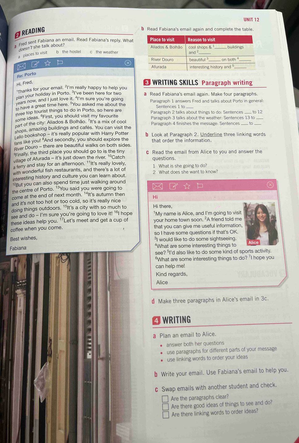 AREADING
b Read Fabiana's email again and complete the table.
a Fred sent Fabiana an email. Read Fabiana's reply. What
doesn't she talk about?
a places to visit b the hostel c the weather
a
Re: Porto
Hi, Fred,
WRITING SKILLS Paragraph writing
1Thanks for your email. "I'm really happy to help you
plan your holiday in Porto. ³I've been here for two a Read Fabiana's email again. Make four paragraphs.
years now, and I just love it. ‘I’m sure you’re going Paragraph 1 answers Fred and talks about Porto in general:
to have a great time here. "You asked me about the Sentences 1 to
three top tourist things to do in Porto, so here are Paragraph 2 talks about things to do: Sentences ____ to 12
some ideas. "First, you should visit my favourite Paragraph 3 talks about the weather: Sentences 13 to
part of the city: Aliados & Bolhão: 'It's a mix of cool Paragraph 4 finishes the message: Sentences
shops, amazing buildings and cafés. You can visit the _to_
Lello bookshop - it's really popular with Harry Potter b Look at Paragraph 2. Underline three linking words
fans like you! "And secondly, you should explore the that order the information.
River Douro - there are beautiful walks on both sides.
Finally, the third place you should go to is the tiny c Read the email from Alice to you and answer the
village of Afurada - it’s just down the river. 1ºCatch questions.
a ferry and stay for an afternoon. 11It's really lovely, 1 What is she going to do?
with wonderful fish restaurants, and there's a lot of 2 What does she want to know?
interesting history and culture you can learn about.
But you can also spend time just walking around
the centre of Porto. 1³You said you were going to 
come at the end of next month. 14It's autumn then Hi
and it's not too hot or too cold, so it's really nice
doing things outdoors. 1*It's a city with so much to Hi there,
see and do - I'm sure you're going to love it! 1°I hope 'My name is Alice, and I'm going to visit
these ideas help you. 17 Let's meet and get a cup of your home town soon. ²A friend told me
coffee when you come. that you can give me useful information,
so I have some questions if that's OK.
Best wishes, ³I would like to do some sightseeing.
Fabiana “What are some interesting things to Alice
see? I'd also like to do some kind of sports activity.
2
"What are some interesting things to do? 'I hope you
can help me!
Kind regards,
Alice
d Make three paragraphs in Alice's email in 3c.
4 WRITING
a Plan an email to Alice.
answer both her questions
use paragraphs for different parts of your message
use linking words to order your ideas
b Write your email. Use Fabiana's email to help you.
c Swap emails with another student and check.
Are the paragraphs clear?
Are there good ideas of things to see and do?
Are there linking words to order ideas?