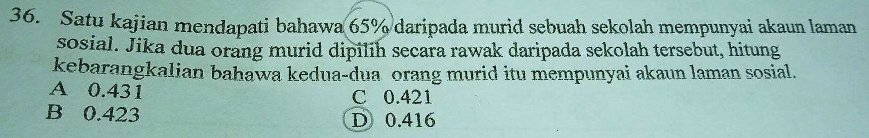 Satu kajian mendapati bahawa 65% daripada murid sebuah sekolah mempunyai akaun laman
sosial. Jika dua orang murid dipilih secara rawak daripada sekolah tersebut, hitung
kebarangkalian bahawa kedua-dua orang murid itu mempunyai akaun laman sosial.
A 0.431
C 0.421
B 0.423
D 0.416