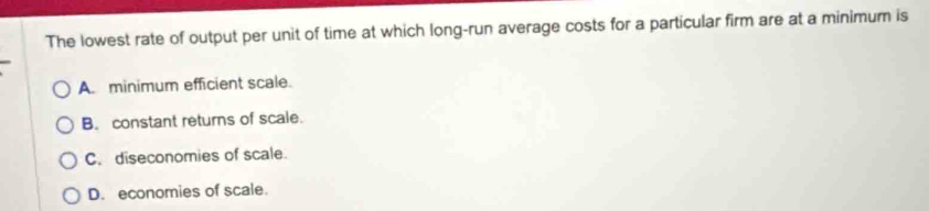 The lowest rate of output per unit of time at which long-run average costs for a particular firm are at a minimum is
A. minimum efficient scale.
B. constant returns of scale.
C. diseconomies of scale.
D. economies of scale.