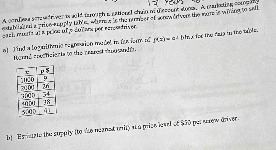 A cordless screwdriver is sold through a national chain of discount stores. A marketing company 
established a price-supply table, where x is the number of screwdrivers the store is willing to sell 
each month at a price of p dollars per screwdriver. 
a) Find a logarithmic regression model in the form of p(x)=a+bln x for the data in the table. 
Round coefficients to the nearest thousandth. 
b) Estimate the supply (to the nearest unit) at a price level of $50 per screw driver.