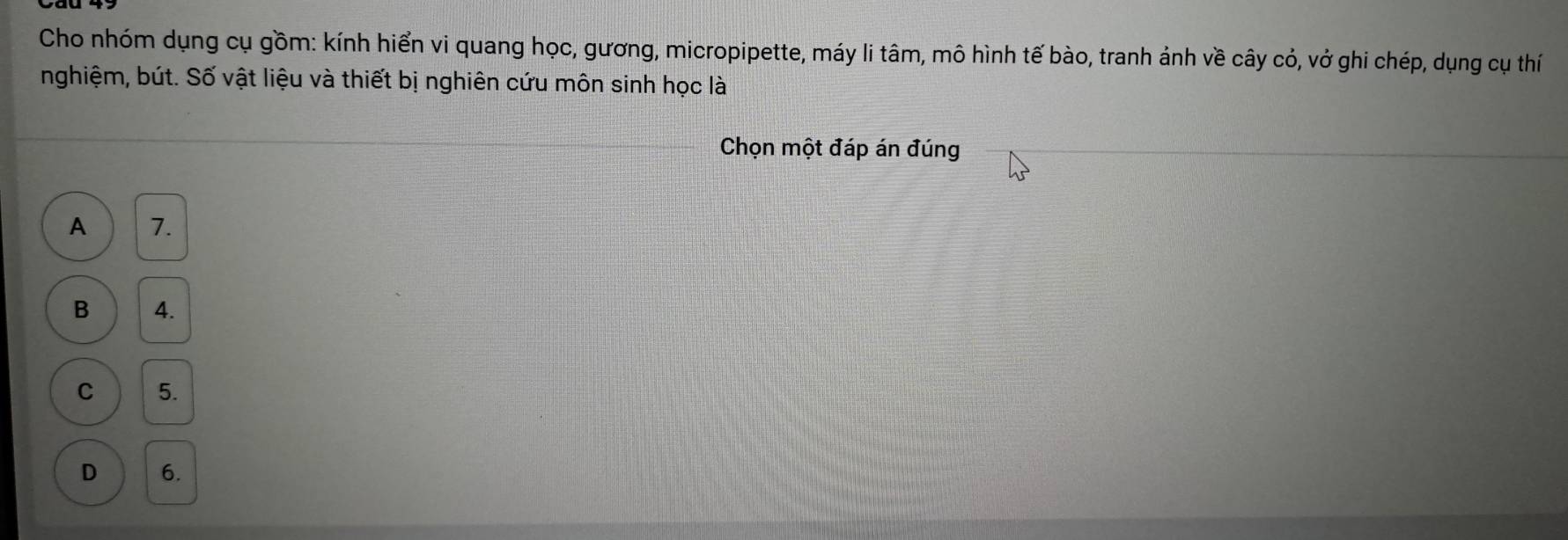 Cho nhóm dụng cụ gồm: kính hiển vi quang học, gương, micropipette, máy li tâm, mô hình tế bào, tranh ảnh về cây có, vở ghi chép, dụng cụ thí
nghiệm, bút. Số vật liệu và thiết bị nghiên cứu môn sinh học là
Chọn một đáp án đúng
A 7.
B 4.
C 5.
D 6.