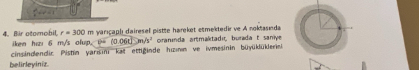 Bir otomobil, r=300m yarıçap|ı dairesel pistte hareket etmektedir ve A noktasında 
iken hızı 6 m/s olup, v=(0.06t)m/s^2 oranında artmaktadır, burada t saniye 
cinsindendir. Pistin yarısini kat ettiginde hızının ve ivmesinin büyüklüklerini 
belirleyiniz.