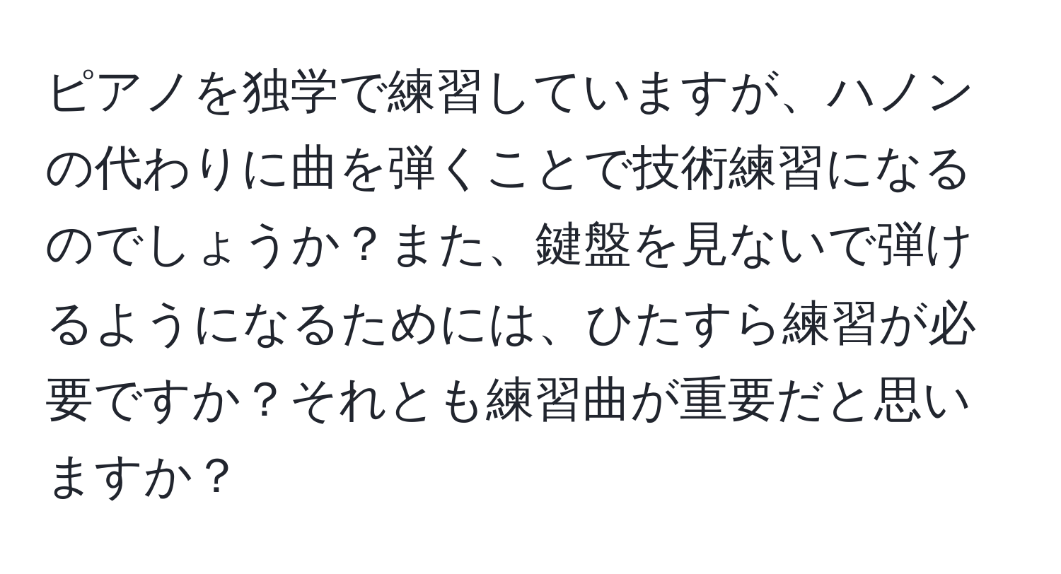 ピアノを独学で練習していますが、ハノンの代わりに曲を弾くことで技術練習になるのでしょうか？また、鍵盤を見ないで弾けるようになるためには、ひたすら練習が必要ですか？それとも練習曲が重要だと思いますか？