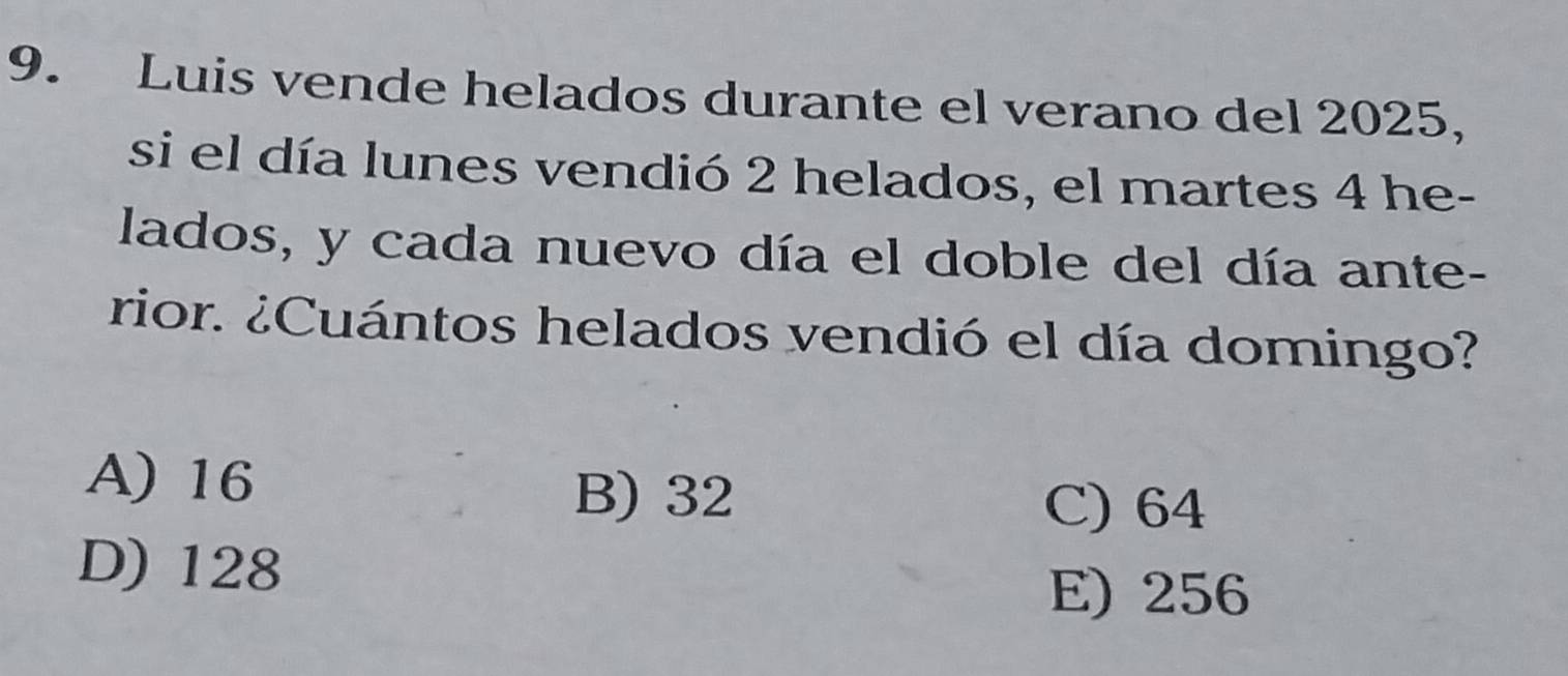 Luis vende helados durante el verano del 2025,
si el día lunes vendió 2 helados, el martes 4 he-
lados, y cada nuevo día el doble del día ante-
rior. ¿Cuántos helados vendió el día domingo?
A) 16
B) 32 C) 64
D) 128
E) 256