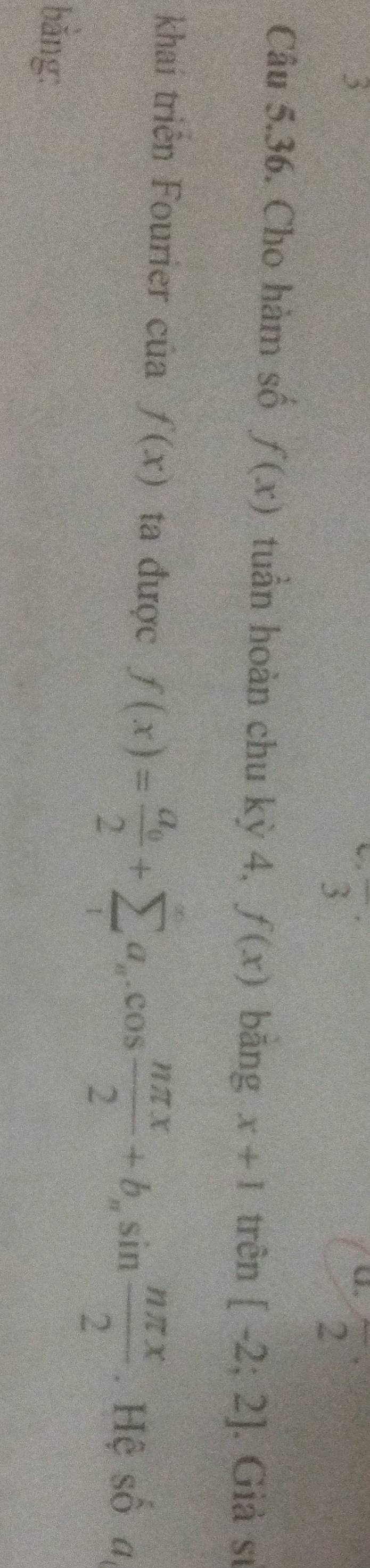 5 
overline 3^((·) 
U. 2 
Câu 5.36. Cho hàm số f(x) tuần hoàn chu kỳ 4, f(x) bāng x+1 trên [-2;2]. Giả sĩ 
khaí triển Fourier của f(x) ta được f(x)=frac a_0)2+sumlimits _ia_n.cos  nπ x/2 +b_nsin  nπ x/2 . Hệ số a, 
bǎng: