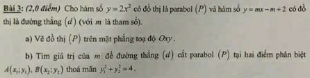 (2,0 điểm) Cho hàm số y=2x^2 có đồ thị là parabol (P) và hàm số y=mx-m+2 có đồ 
thị là đường thẳng (d) (với m là tham số). 
a) Vẽ đồ thị (P) trên mặt phẳng toạ độ Oxy. 
b) Tìm giá trị của m đề đường thẳng (đ) cắt parabol (P) tại hai điểm phân biệt
A(x_1:y_1), B(x_2:y_2) thoả mãn y_1^2+y_2^2=4.