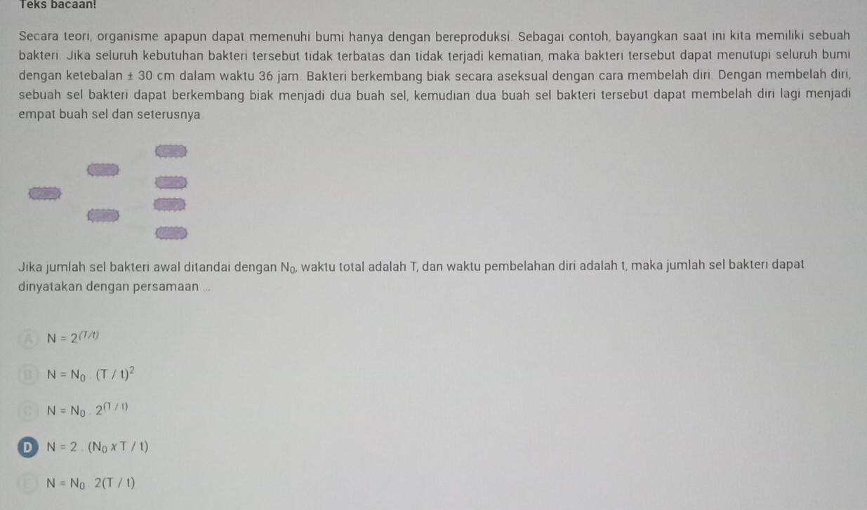 Teks bacaan!
Secara teori, organisme apapun dapat memenuhi bumi hanya dengan bereproduksi. Sebagai contoh, bayangkan saat ini kita memiliki sebuah
bakteri. Jika seluruh kebutuhan bakteri tersebut tidak terbatas dan tidak terjadi kematian, maka bakteri tersebut dapat menutupi seluruh bumi
dengan ketebalan ± 30 cm dalam waktu 36 jam. Bakteri berkembang biak secara aseksual dengan cara membelah diri. Dengan membelah diri,
sebuah sel bakteri dapat berkembang biak menjadi dua buah sel, kemudian dua buah sel bakteri tersebut dapat membelah diri lagi menjadi
empat buah sel dan seterusnya
Jika jumlah sel bakteri awal ditandai dengan N_0, waktu total adalah T, dan waktu pembelahan diri adalah t, maka jumlah sel bakteri dapat
dinyatakan dengan persamaan ...
N=2^((T/t))
B N=N_0(T/t)^2
N=N_0· 2^((T/1))
D N=2.(N_0* T/t)
N=N_0· 2(T/t)