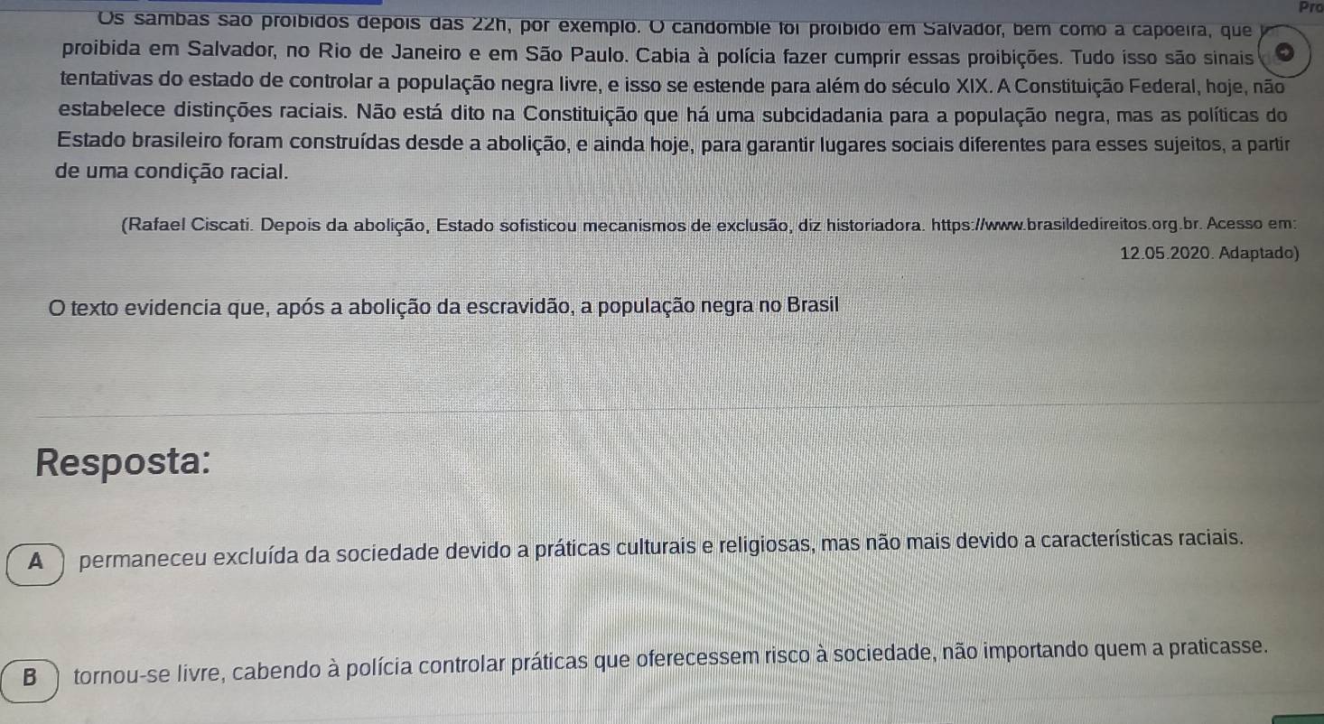 Pro
Os sambas são proíbidos depois das 22h, por exemplo. O candomble foi proíbido em Salvador, bem como a capõeira, que
proibida em Salvador, no Rio de Janeiro e em São Paulo. Cabia à polícia fazer cumprir essas proibições. Tudo isso são sinais
tentativas do estado de controlar a população negra livre, e isso se estende para além do século XIX. A Constituição Federal, hoje, não
estabelece distinções raciais. Não está dito na Constituição que há uma subcidadania para a população negra, mas as políticas do
Estado brasileiro foram construídas desde a abolição, e ainda hoje, para garantir lugares sociais diferentes para esses sujeitos, a partir
de uma condição racial.
(Rafael Ciscati. Depois da abolição, Estado sofisticou mecanismos de exclusão, diz historiadora. https://www.brasildedireitos.org.br. Acesso em:
12.05.2020. Adaptado)
O texto evidencia que, após a abolição da escravidão, a população negra no Brasil
Resposta:
A ) permaneceu excluída da sociedade devido a práticas culturais e religiosas, mas não mais devido a características raciais.
B tornou-se livre, cabendo à polícia controlar práticas que oferecessem risco à sociedade, não importando quem a praticasse.