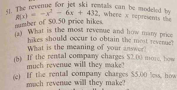 The revenue for jet ski rentals can be modeled by
R(x)=-x^2-6x+432 , where x represents the 
number of $0.50 price hikes. 
(a) What is the most revenue and how many price 
hikes should occur to obtain the most revenue? 
What is the meaning of your answer? 
(b) If the rental company charges $2.00 more, how 
much revenue will they make? 
(c) If the rental company charges $5.00 less, how 
much revenue will they make?