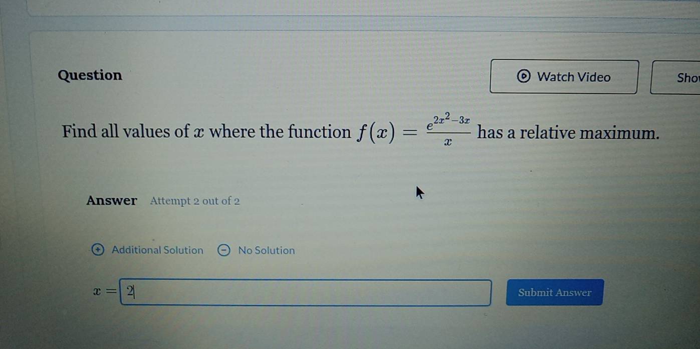 Question Watch Video Sho 
Find all values of x where the function f(x)=frac e^(2x^2)-3xx has a relative maximum. 
Answer Attempt 2 out of 2 
+) Additional Solution No Solution
x= 2 Submit Answer