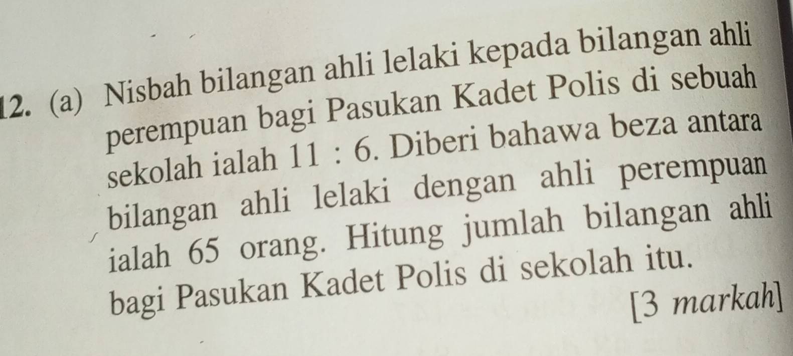 Nisbah bilangan ahli lelaki kepada bilangan ahli 
perempuan bagi Pasukan Kadet Polis di sebuah 
sekolah ialah 11:6. Diberi bahawa beza antara 
bilangan ahli lelaki dengan ahli perempuan 
ialah 65 orang. Hitung jumlah bilangan ahli 
bagi Pasukan Kadet Polis di sekolah itu. 
[3 markah]