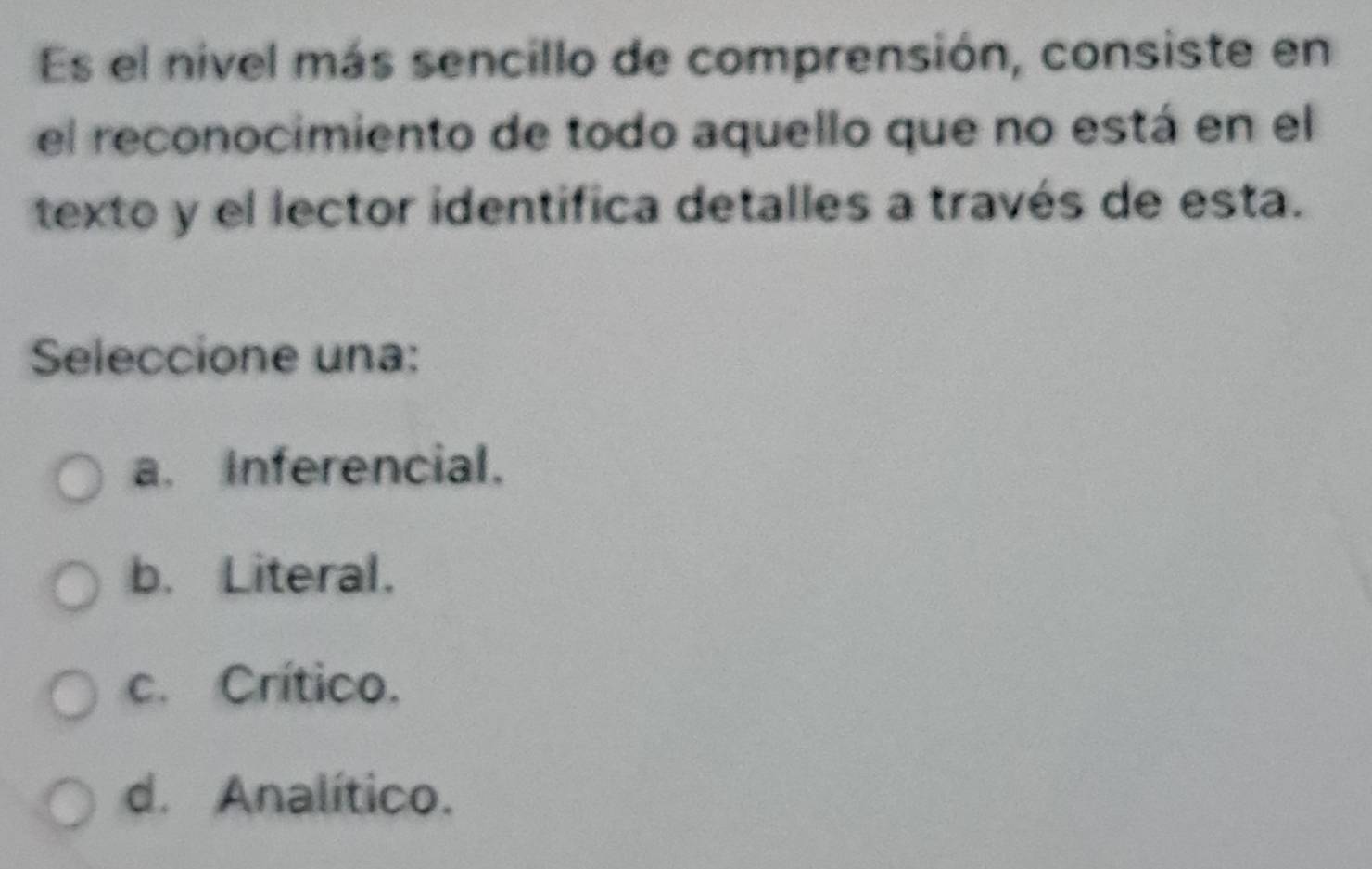 Es el nível más sencillo de comprensión, consiste en
el reconocimiento de todo aquello que no está en el
texto y el lector identifica detalles a través de esta.
Seleccione una:
a. Inferencial.
b. Literal.
c. Crítico.
d. Analítico.