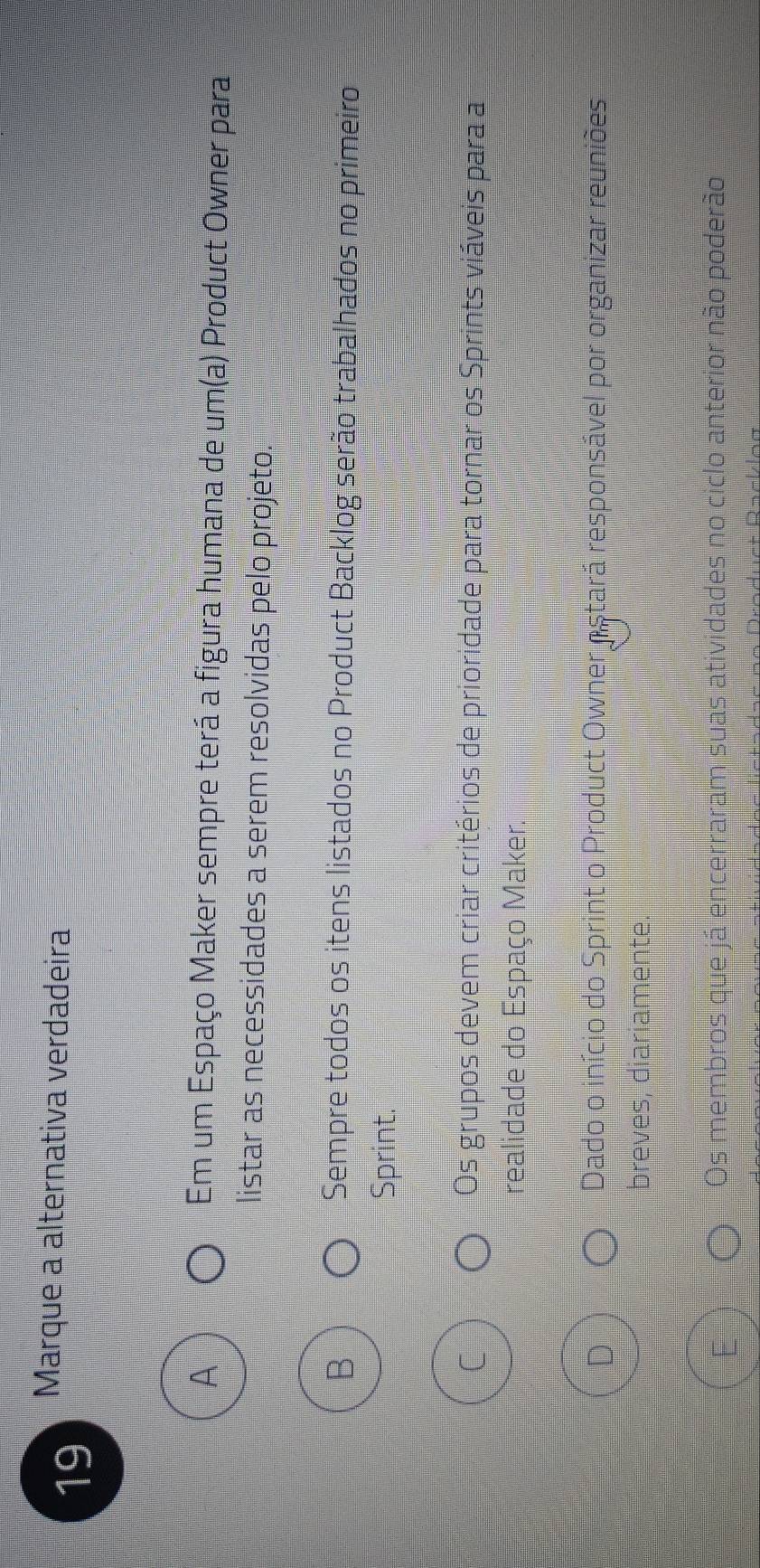 Marque a alternativa verdadeira
Em um Espaço Maker sempre terá a figura humana de um(a) Product Owner para
listar as necessidades a serem resolvidas pelo projeto.
B Sempre todos os itens listados no Product Backlog serão trabalhados no primeiro
Sprint.
C Os grupos devem criar critérios de prioridade para tornar os Sprints viáveis para a
realidade do Espaço Maker.
Dado o início do Sprint o Product Owner ostará responsável por organizar reuniões
breves, diariamente.
Os membros que já encerraram suas atividades no ciclo anterior não poderão