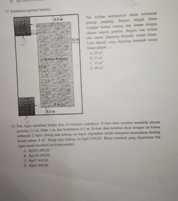 Pak Sofyan mempunyai lahan berbentuk
persegi panjang. Bagian tengah Jahan
terdapat kolam renang dan taman dengan
ukuran seperti gambar. Bagian luar kolam
dan taman dipasang keramik warna hitam.
Luas daerah yang dipasang keramik warna
hitam adalah
A. 29m^2
B. 31m^2
C. 33m^2
48m^2
18. Pak Agus membuat kolam ikan di halaman rumahnya. Kolam ikan tersebut memiliki ukuran
panjang 2,5 m, lebar 1 m, dan kedalaman 0.5 m. Kolam ikan tersebut dicat dengan cat kolam
sebanyak 2 lapis. Setiap satu kaleng cat dapat digunakan untuk mengecat permukaan dinding
kolam seluas 8m^2 Harga satu kaleng cat Rp65.000,00. Biaya minimal yang diperlukan Pak
Agus untuk membeli cat kolam adalah
A. Rp195.000,00
B. Rp130.000,00
C. Rp97.500,00
D. Rp65.000,00