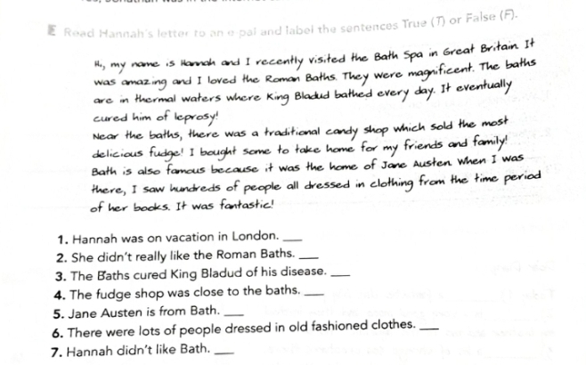 Read Hannah's letter to an e-pal and label the sentences True (T) or False (F). 
wed 
1. Hannah was on vacation in London._ 
2. She didn’t really like the Roman Baths._ 
3. The Baths cured King Bladud of his disease._ 
4. The fudge shop was close to the baths._ 
5. Jane Austen is from Bath._ 
6. There were lots of people dressed in old fashioned clothes._ 
7. Hannah didn't like Bath._