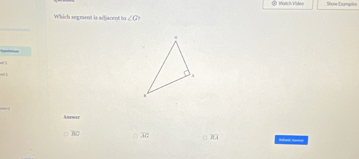 Watch Video Show Examples
Which segment is adjacent to ∠ G ?
lypotenuse
vel 1
vel 2
Answer
overline RG
overline AG
overline RA Submit Answer